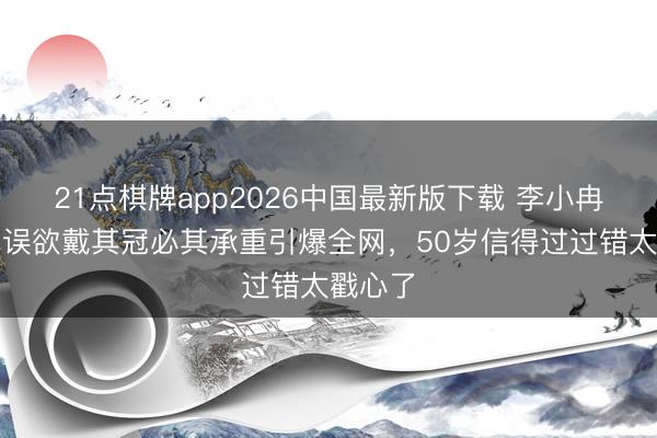 21点棋牌app2026中国最新版下载 李小冉乘风口误欲戴其冠必其承重引爆全网，50岁信得过过错太戳心了