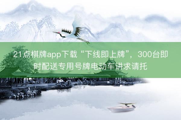 21点棋牌app下载 “下线即上牌”，300台即时配送专用号牌电动车讲求请托