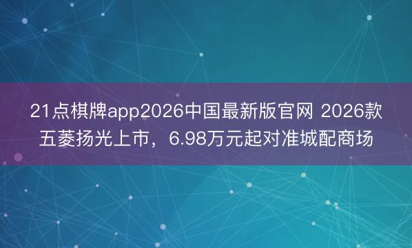 21点棋牌app2026中国最新版官网 2026款五菱扬光上市，6.98万元起对准城配商场