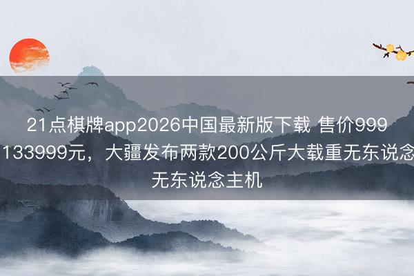 21点棋牌app2026中国最新版下载 售价99999和133999元，大疆发布两款200公斤大载重无东说念主机