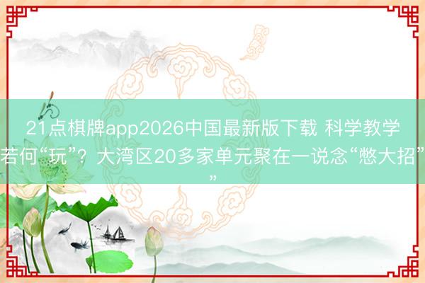 21点棋牌app2026中国最新版下载 科学教学若何“玩”？大湾区20多家单元聚在一说念“憋大招”