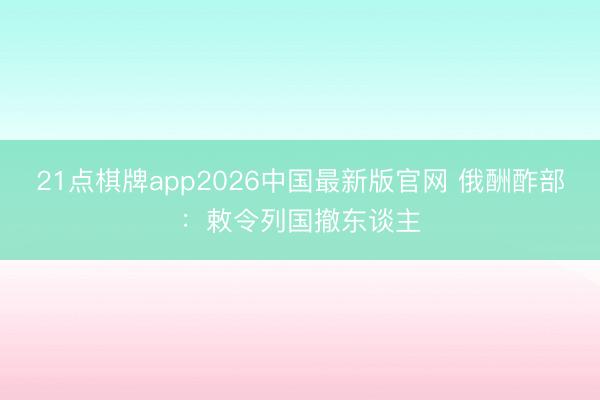 21点棋牌app2026中国最新版官网 俄酬酢部：敕令列国撤东谈主