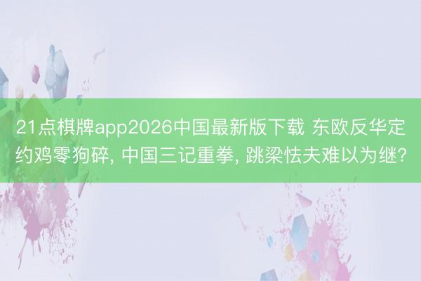 21点棋牌app2026中国最新版下载 东欧反华定约鸡零狗碎， 中国三记重拳， 跳梁怯夫难以为继?