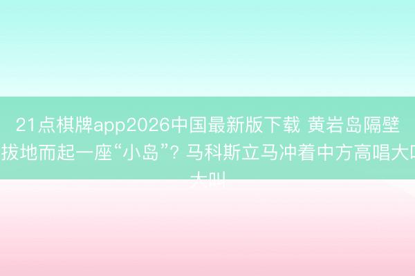 21点棋牌app2026中国最新版下载 黄岩岛隔壁， 拔地而起一座“小岛”? 马科斯立马冲着中方高唱大叫