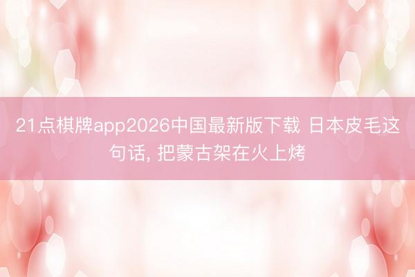21点棋牌app2026中国最新版下载 日本皮毛这句话， 把蒙古架在火上烤